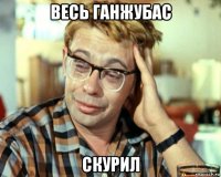 весь ганжубас скурил