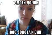 у моей дочки 900 золота и вип!