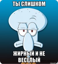 ты слишком жирный и не веселый