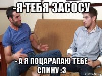 -я тебя засосу - а я поцарапаю тебе спину :3