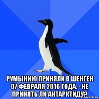  румынию приняли в шенген 07 февраля 2016 года. - не принять ли антарктиду?