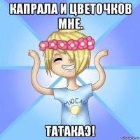 капрала и цветочков мне. татакаэ!