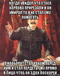 когда увидел что стаса карпова прирезали и он умирал то я не стал ему помогать а наоборот стал ракам перед ним и стал пердеть ему прямо в лицо чтоб он здох поскорей