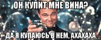 он купит мне вина? да я купаюсь в нем, ахахаха