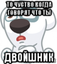 то чуство когда говорят что ты двойшник