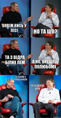 бовім нись у лісі но та шо? та 3 відра білих лем а но, брешеш полюбому та я взяв з собов бобелу та то другоє діло