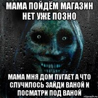 мама пойдём магазин нет уже позно мама мня дом пугает а что случилось зайди ваной и посматри под ваной