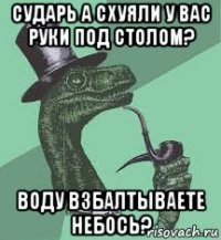 сударь а схуяли у вас руки под столом? воду взбалтываете небось?