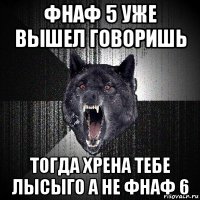 фнаф 5 уже вышел говоришь тогда хрена тебе лысыго а не фнаф 6