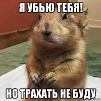 я убью тебя! но трахать не буду