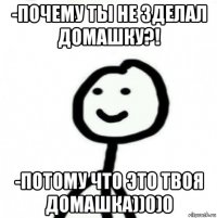 -почему ты не зделал домашку?! -потому что это твоя домашка))0)0