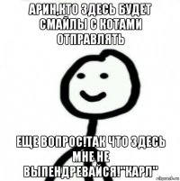 арин,кто здесь будет смайлы с котами отправлять еще вопрос!так что здесь мне не выпендревайся!"карл"