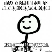 трахнуть меня решил? а ну иди сюда ублюдок мать твою говно собачье, я сам тебя тоахну!