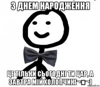 з днем народження це тільки сьогодні ти цар, а завтра мій холопчик(¬‿¬)