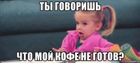 ты говоришь что мой кофе не готов?