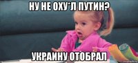 ну не оху*л путин? украину отобрал