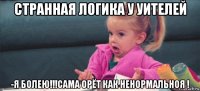 странная логика у уителей -я болею!!!сама орёт как ненормальноя !