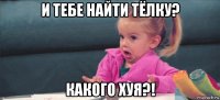 и тебе найти тёлку? какого хуя?!