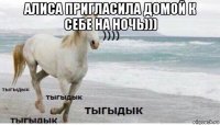 алиса пригласила домой к себе на ночь))) 