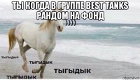 ты когда в группе best tanks рандом на фонд 