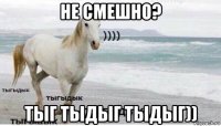 не смешно? тыг тыдыг тыдыг))