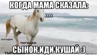 когда мама сказала: сынок,иди кушай :)