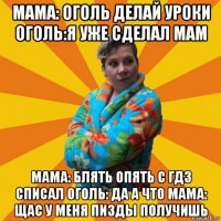 мама: оголь делай уроки оголь:я уже сделал мам мама: блять опять с гдз списал оголь: да а что мама: щас у меня пизды получишь