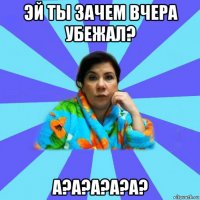 эй ты зачем вчера убежал? а?а?а?а?а?