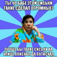 ты чо бабе этой сиськи такие сделал огромные? лучше бы такие сиськи на улице поискал да потискал