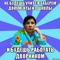 не будешь учится заберем документы из школы и будешь работать дворником