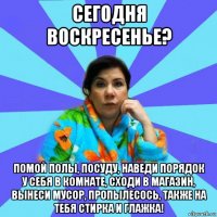 сегодня воскресенье? помой полы, посуду, наведи порядок у себя в комнате, сходи в магазин, вынеси мусор, пропылесось, также на тебя стирка и глажка!