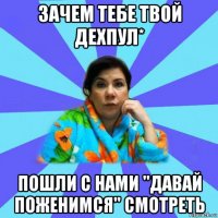 зачем тебе твой дехпул* пошли с нами "давай поженимся" смотреть