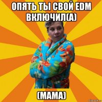 опять ты свой edm включил(а) (мама)