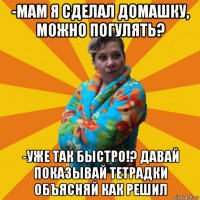 -мам я сделал домашку, можно погулять? -уже так быстро!? давай показывай тетрадки объясняй как решил