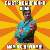 быстро выключил комп мам я с другом!!!!