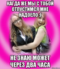 кагда же мы с тобой отпустимся мне надоело :( не знаю может через два часа