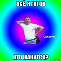 всё, я готов кто жанитсо?