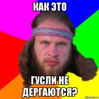 как это гусли не дергаются?