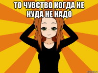 то чувство когда не куда не надо 