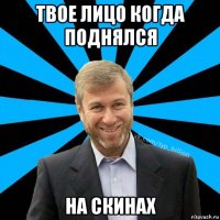 твое лицо когда поднялся на скинах