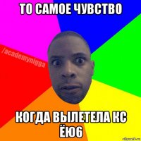 то самое чувство когда вылетела кс ёю6