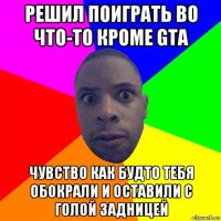 решил поиграть во что-то кроме gta чувство как будто тебя обокрали и оставили с голой задницей