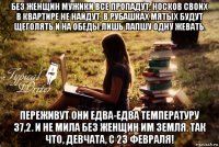 без женщин мужики все пропадут, носков своих в квартире не найдут, в рубашках мятых будут щеголять и на обеды лишь лапшу одну жевать. переживут они едва-едва температуру 37,2. и не мила без женщин им земля. так что, девчата, с 23 февраля!