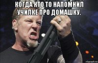 когда кто то напомнил училке про домашку. 