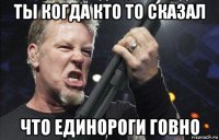 ты когда кто то сказал что единороги говно