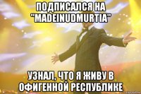 подписался на "madeinudmurtia" узнал, что я живу в офигенной республике