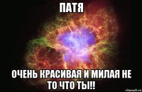 патя очень красивая и милая не то что ты!!