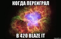 когда переиграл в 420 blaze it