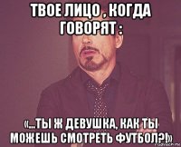 твое лицо , когда говорят : «…ты ж девушка, как ты можешь смотреть футбол?!»