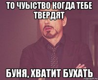 то чуыство когда тебе твердят буня, хватит бухать